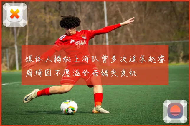 媒体人揭秘上海队曾多次追求赵睿周琦因不愿溢价而错失良机