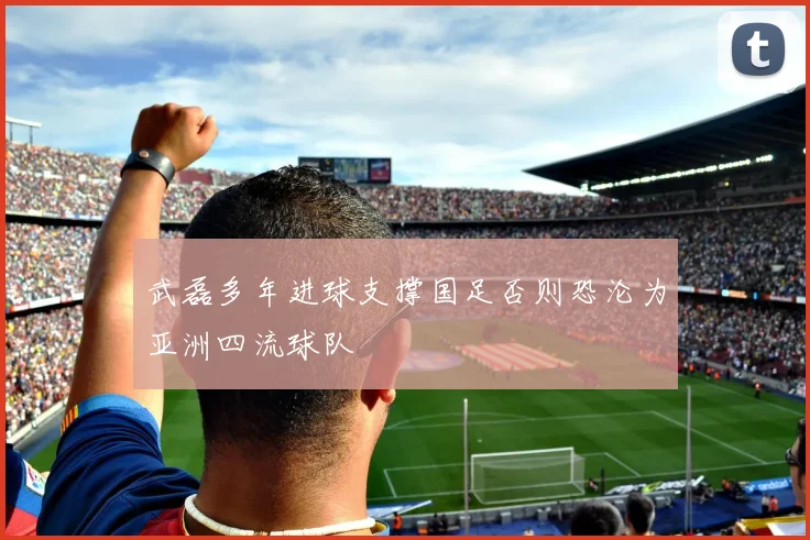 武磊多年进球支撑国足否则恐沦为亚洲四流球队