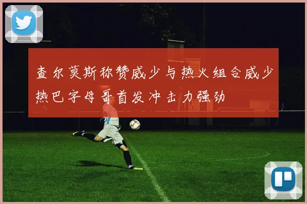 查尔莫斯称赞威少与热火组合威少热巴字母哥首发冲击力强劲