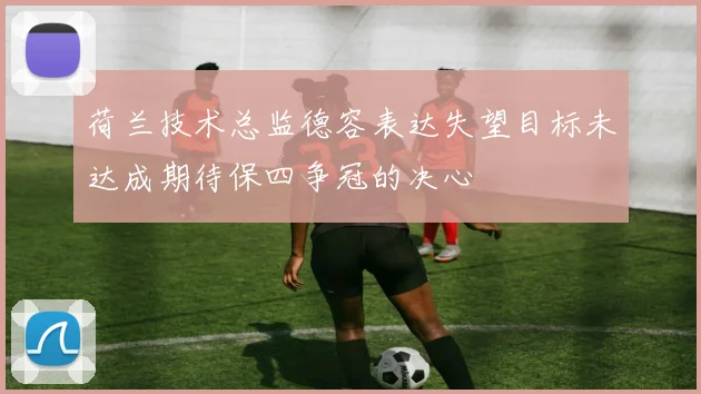 荷兰技术总监德容表达失望目标未达成期待保四争冠的决心
