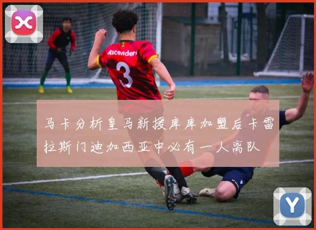 马卡分析皇马新援库库加盟后卡雷拉斯门迪加西亚中必有一人离队