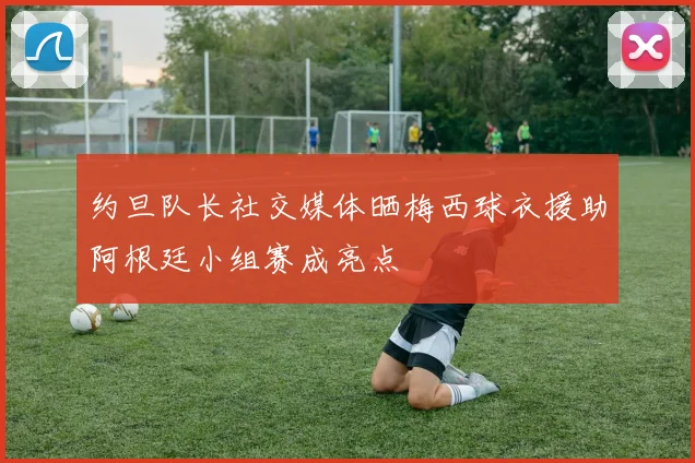 约旦队长社交媒体晒梅西球衣援助阿根廷小组赛成亮点