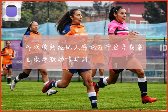 齐沃续约经纪人感慨万千这是我最自豪与激动的时刻