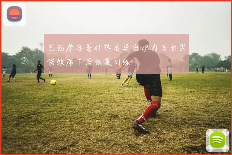 巴西摩洛哥对阵名单出炉内马尔因伤缺席下周恢复训练