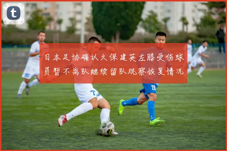 日本足协确认久保建英左膝受伤球员暂不离队继续留队观察恢复情况