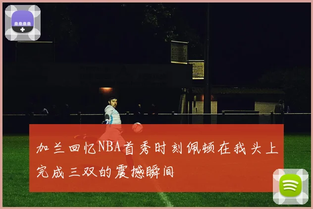 加兰回忆NBA首秀时刻佩顿在我头上完成三双的震撼瞬间
