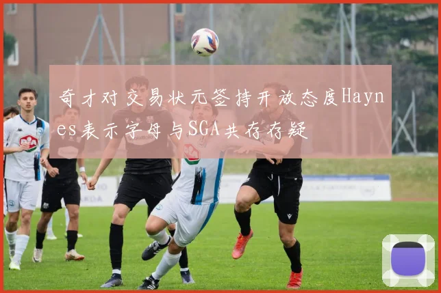 奇才对交易状元签持开放态度Haynes表示字母与SGA共存存疑