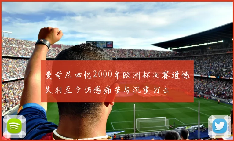 曼奇尼回忆2000年欧洲杯决赛遗憾失利至今仍感痛苦与沉重打击