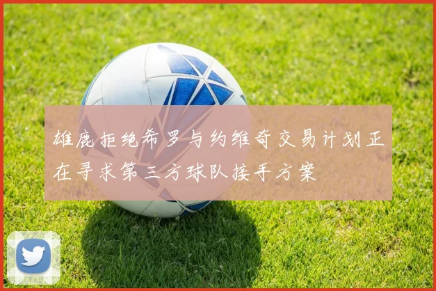 雄鹿拒绝希罗与约维奇交易计划正在寻求第三方球队接手方案