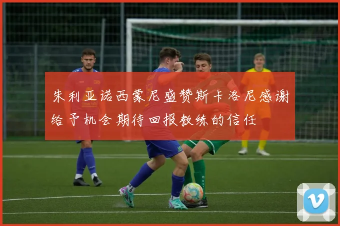 朱利亚诺西蒙尼盛赞斯卡洛尼感谢给予机会期待回报教练的信任