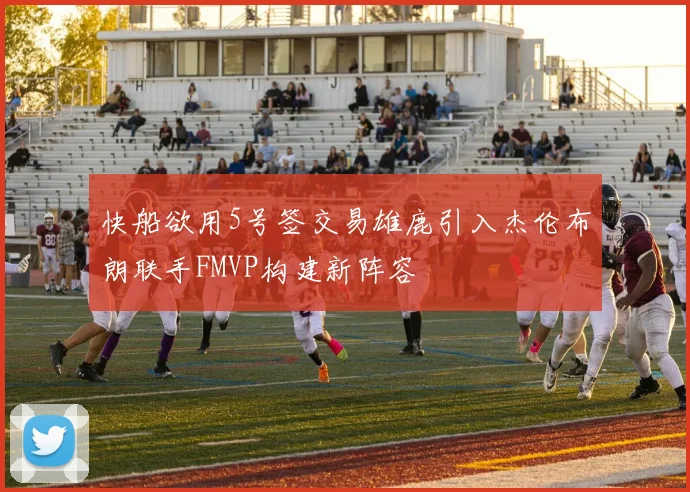 快船欲用5号签交易雄鹿引入杰伦布朗联手FMVP构建新阵容