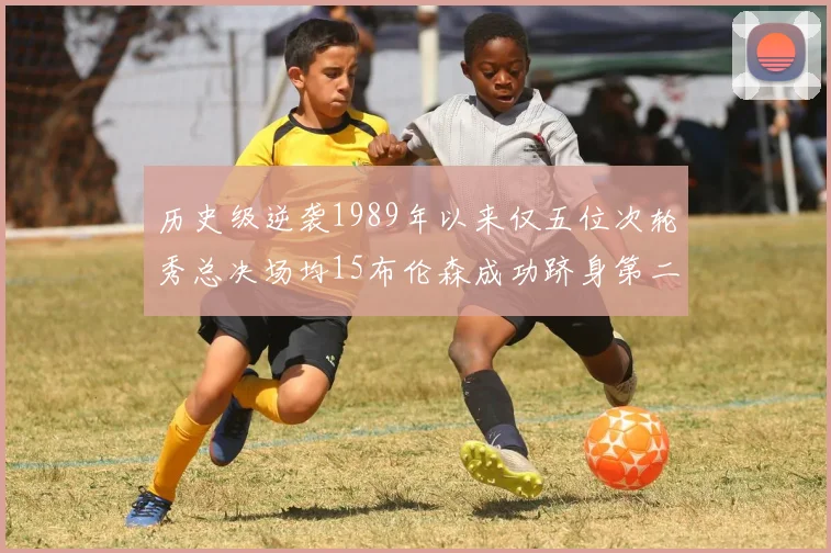 历史级逆袭1989年以来仅五位次轮秀总决场均15布伦森成功跻身第二位
